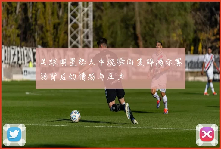 足球明星怒火中烧瞬间集锦揭示赛场背后的情感与压力