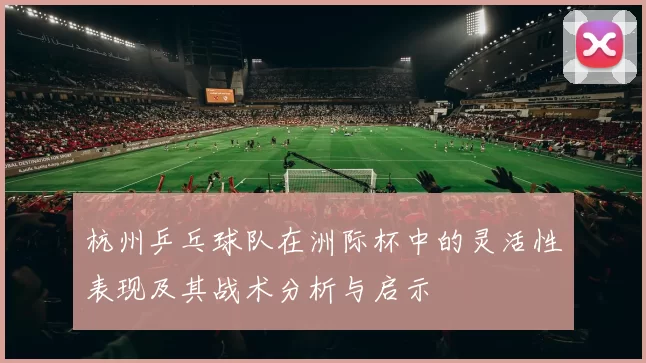 杭州乒乓球队在洲际杯中的灵活性表现及其战术分析与启示