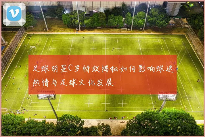 足球明星C罗特效揭秘如何影响球迷热情与足球文化发展