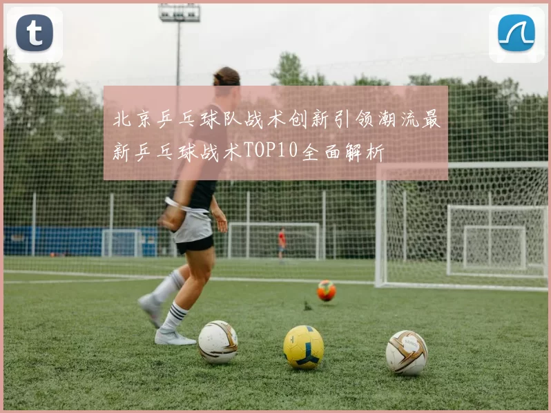 北京乒乓球队战术创新引领潮流最新乒乓球战术TOP10全面解析
