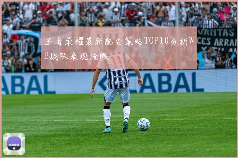 王者荣耀最新配合策略TOP10分析WE战队表现抢眼