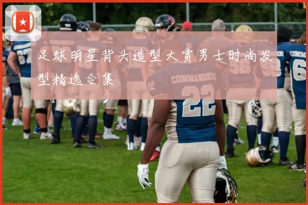 足球明星背头造型大赏男士时尚发型精选合集