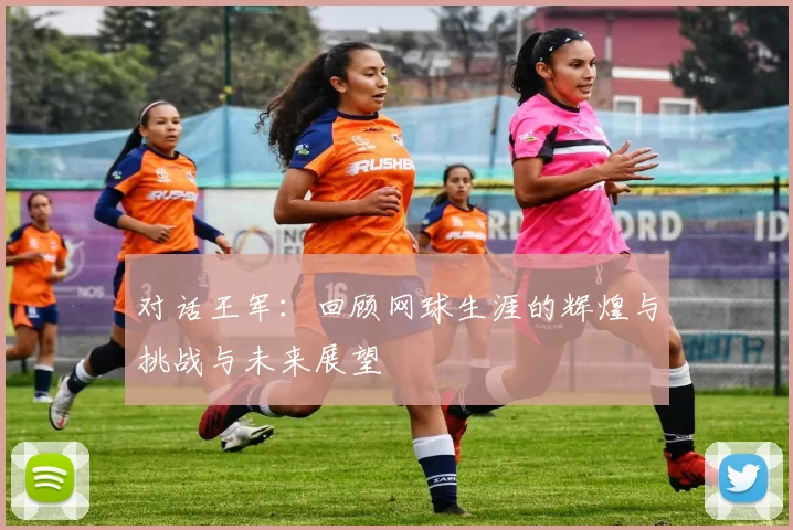 对话王军：回顾网球生涯的辉煌与挑战与未来展望