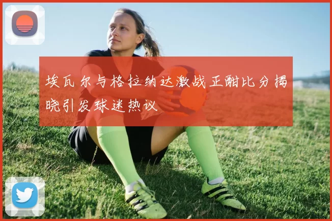埃瓦尔与格拉纳达激战正酣比分揭晓引发球迷热议