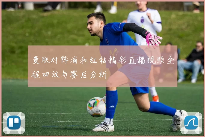 曼联对阵浦和红钻精彩直播视频全程回放与赛后分析