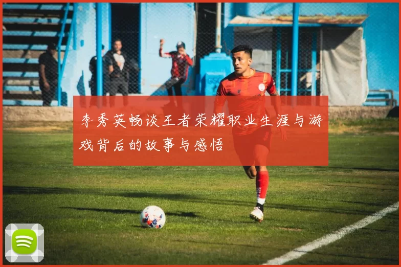 李秀英畅谈王者荣耀职业生涯与游戏背后的故事与感悟