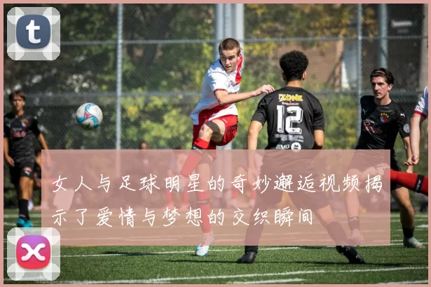 女人与足球明星的奇妙邂逅视频揭示了爱情与梦想的交织瞬间