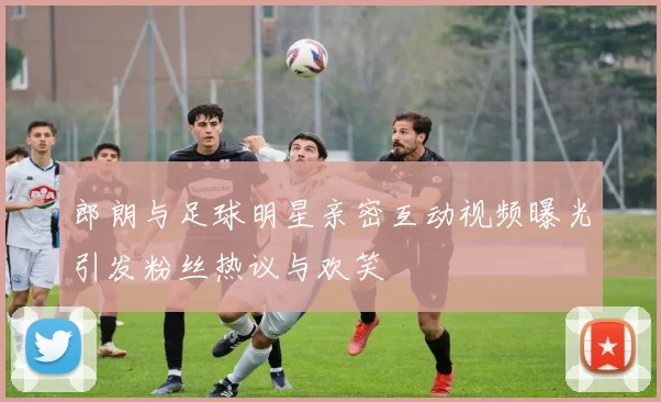 郎朗与足球明星亲密互动视频曝光引发粉丝热议与欢笑