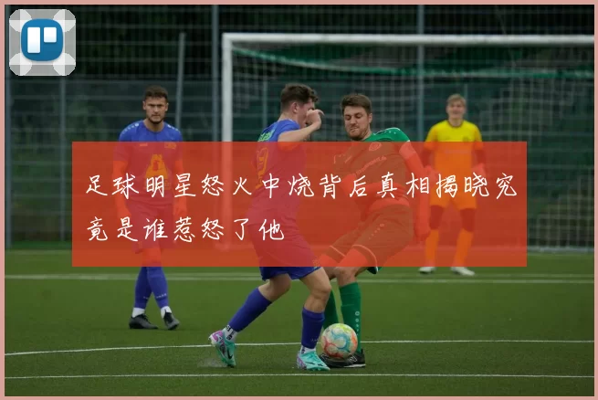 足球明星怒火中烧背后真相揭晓究竟是谁惹怒了他