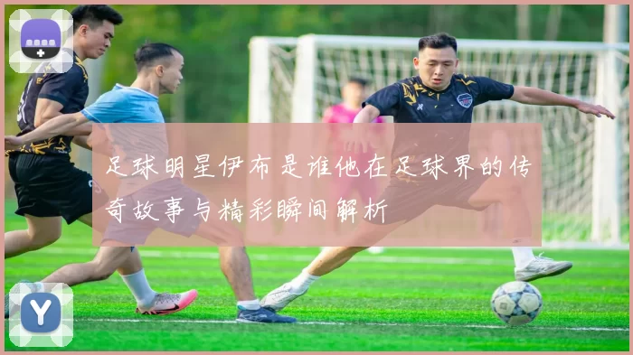足球明星伊布是谁他在足球界的传奇故事与精彩瞬间解析