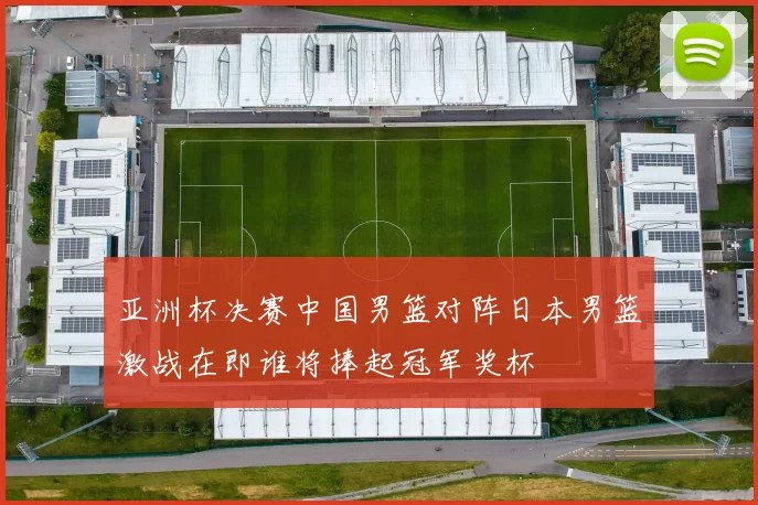 亚洲杯决赛中国男篮对阵日本男篮激战在即谁将捧起冠军奖杯