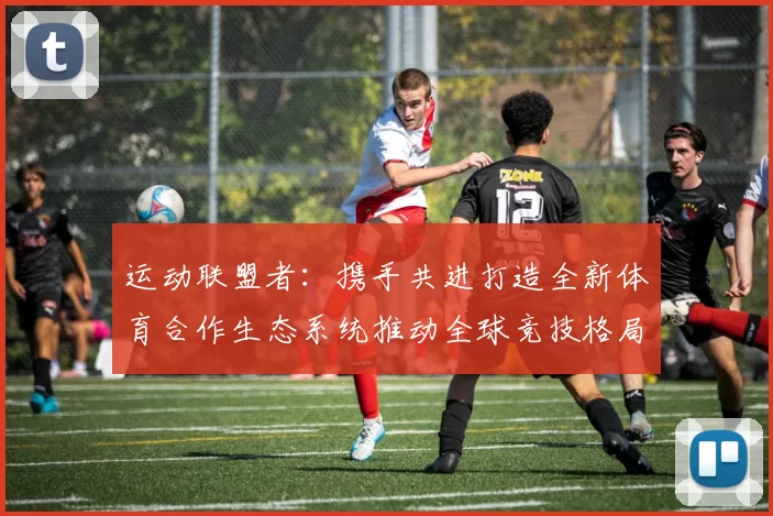 运动联盟者：携手共进打造全新体育合作生态系统推动全球竞技格局变革