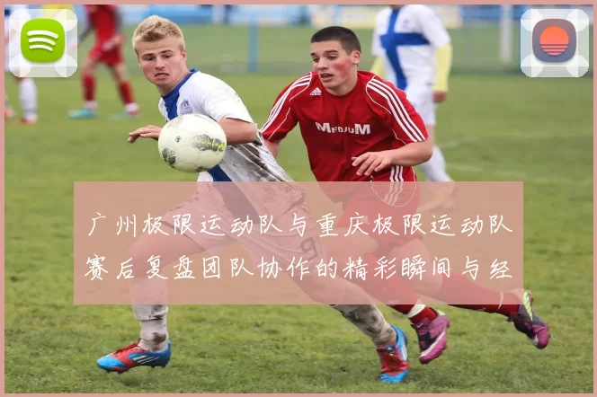 广州极限运动队与重庆极限运动队赛后复盘团队协作的精彩瞬间与经验分享