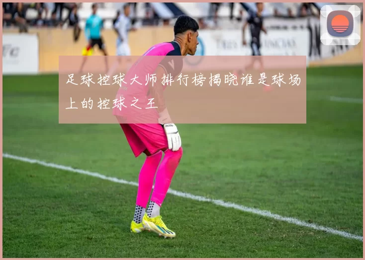 足球控球大师排行榜揭晓谁是球场上的控球之王