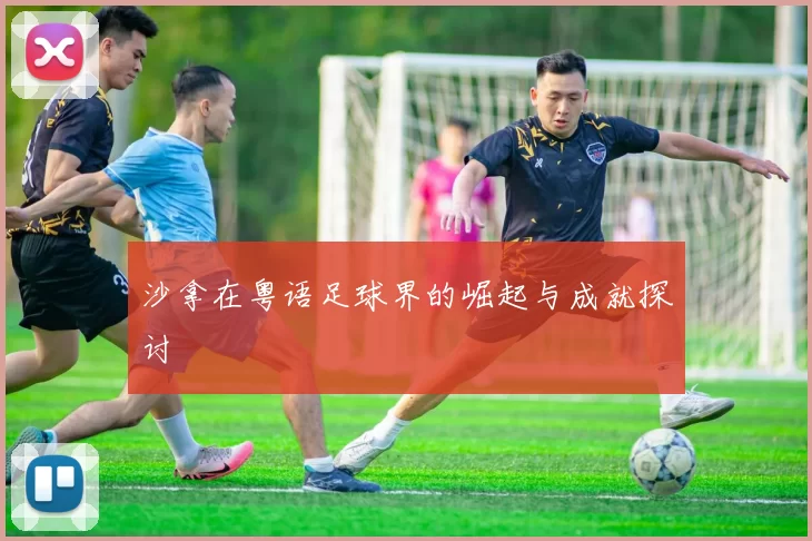 沙拿在粤语足球界的崛起与成就探讨