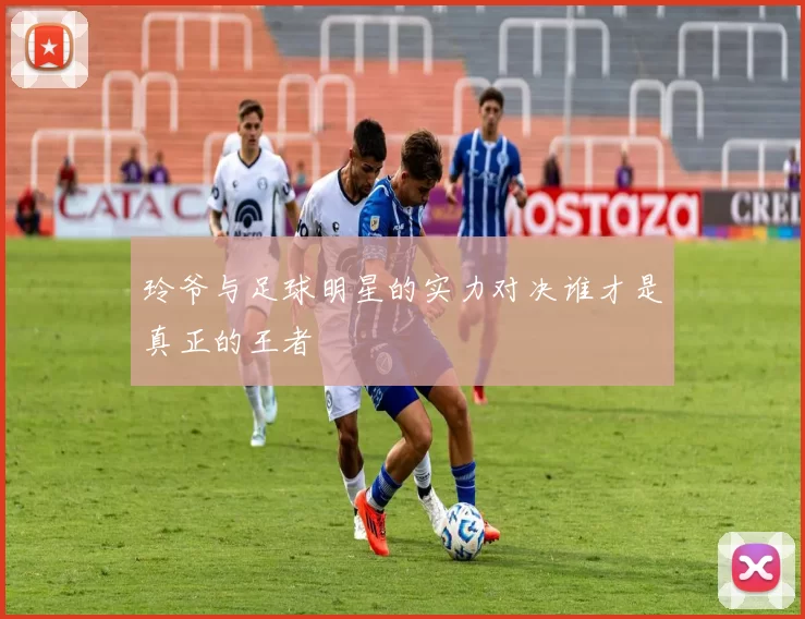 玲爷与足球明星的实力对决谁才是真正的王者
