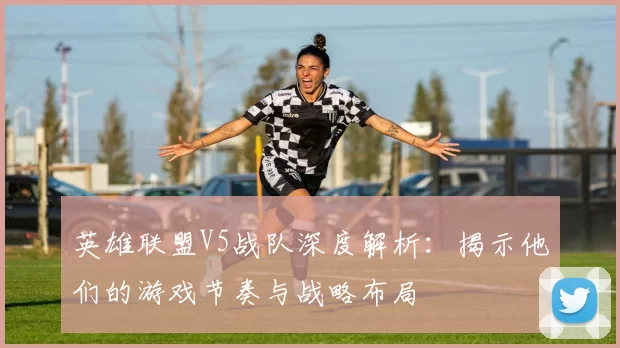 英雄联盟V5战队深度解析：揭示他们的游戏节奏与战略布局