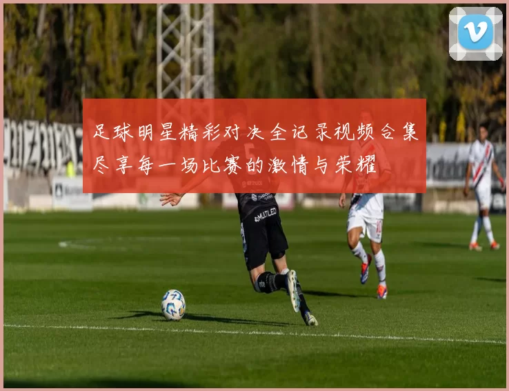 足球明星精彩对决全记录视频合集尽享每一场比赛的激情与荣耀