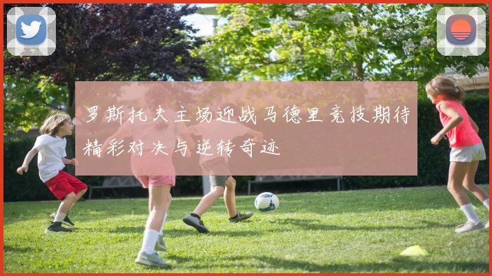 罗斯托夫主场迎战马德里竞技期待精彩对决与逆转奇迹