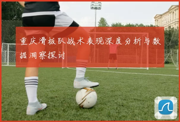 重庆滑板队战术表现深度分析与数据洞察探讨