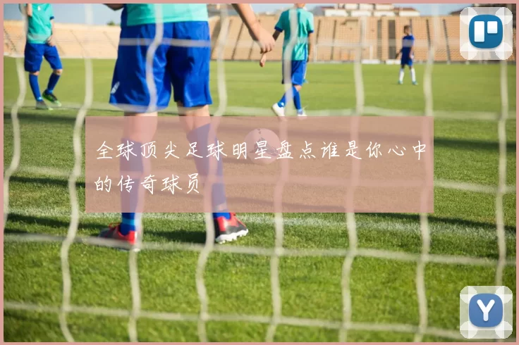 全球顶尖足球明星盘点谁是你心中的传奇球员