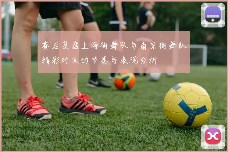 赛后复盘上海街舞队与南京街舞队精彩对决的节奏与表现分析