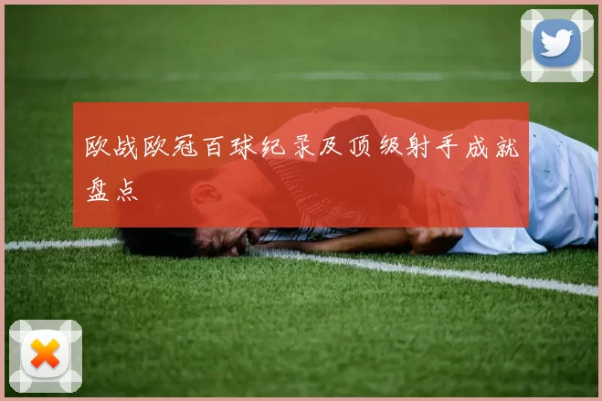 欧战欧冠百球纪录及顶级射手成就盘点