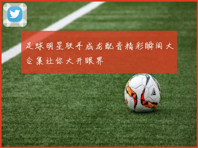足球明星联手成龙配音精彩瞬间大合集让你大开眼界