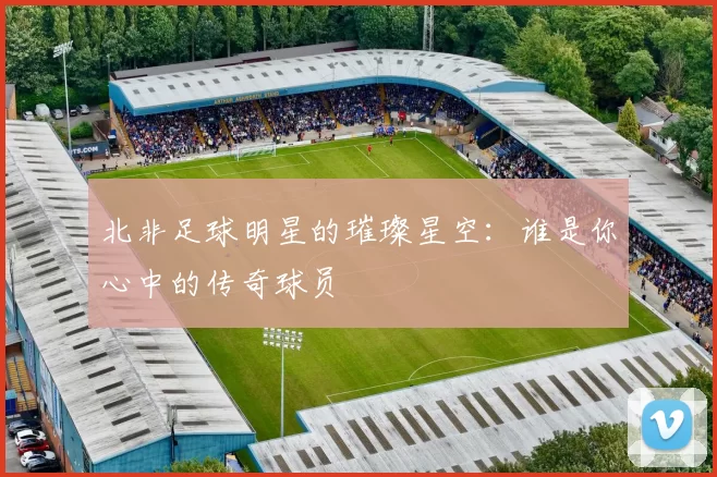 北非足球明星的璀璨星空：谁是你心中的传奇球员