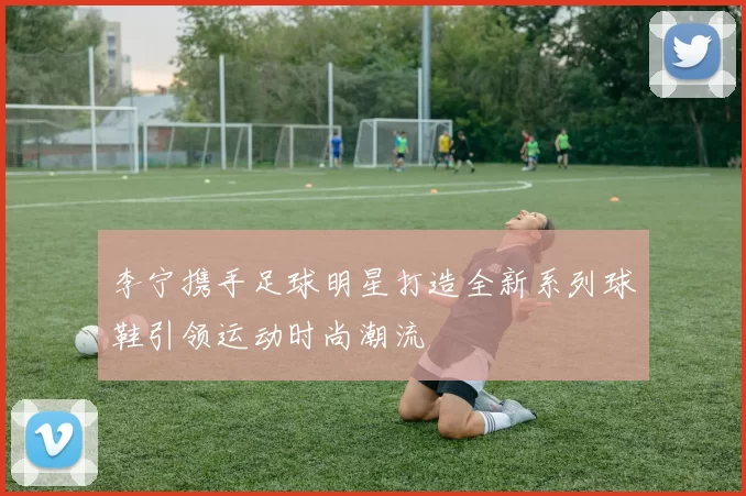 李宁携手足球明星打造全新系列球鞋引领运动时尚潮流