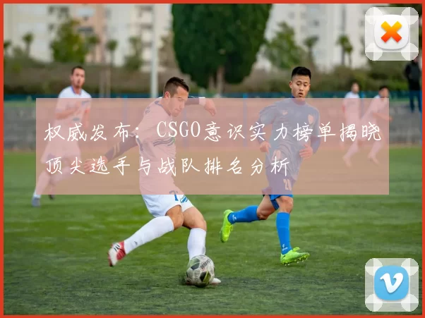权威发布：CSGO意识实力榜单揭晓顶尖选手与战队排名分析