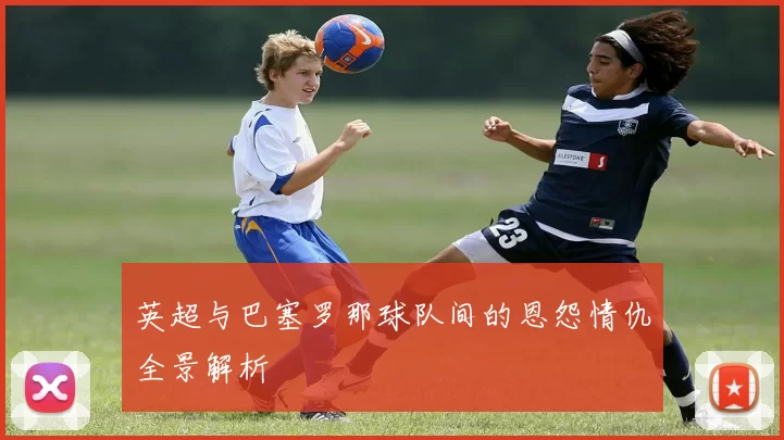 英超与巴塞罗那球队间的恩怨情仇全景解析