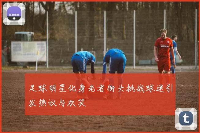 足球明星化身老者街头挑战球迷引发热议与欢笑