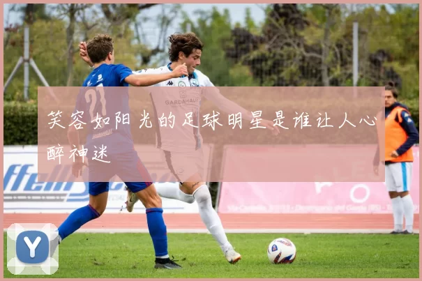 笑容如阳光的足球明星是谁让人心醉神迷