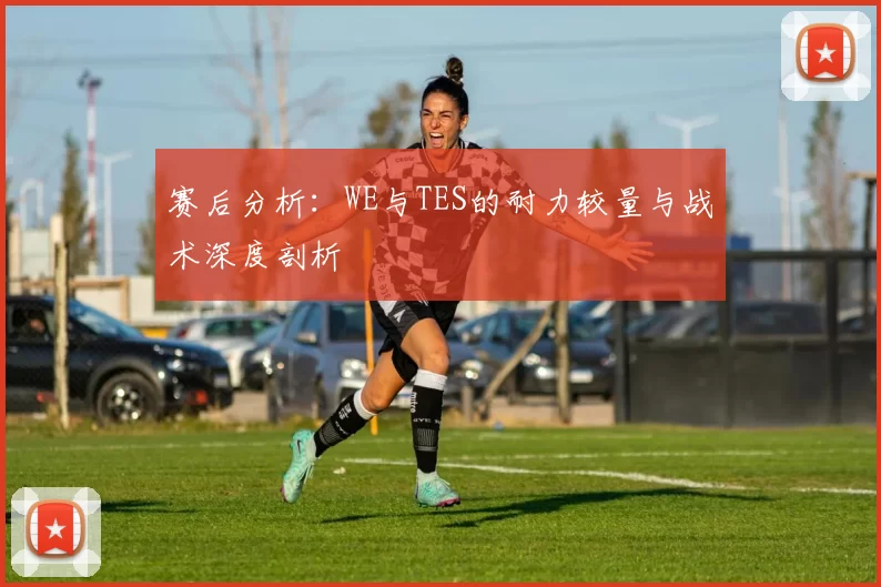 赛后分析：WE与TES的耐力较量与战术深度剖析