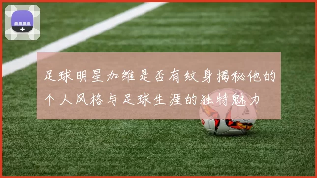足球明星加维是否有纹身揭秘他的个人风格与足球生涯的独特魅力