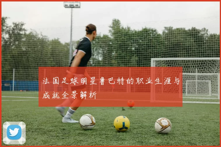 法国足球明星鲁巴特的职业生涯与成就全景解析