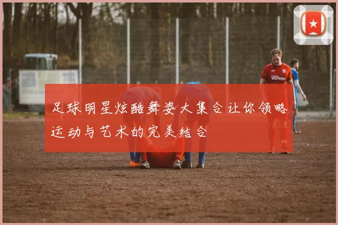 足球明星炫酷舞姿大集合让你领略运动与艺术的完美结合