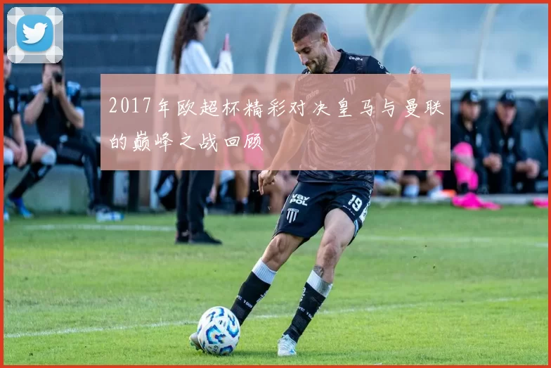 2017年欧超杯精彩对决皇马与曼联的巅峰之战回顾