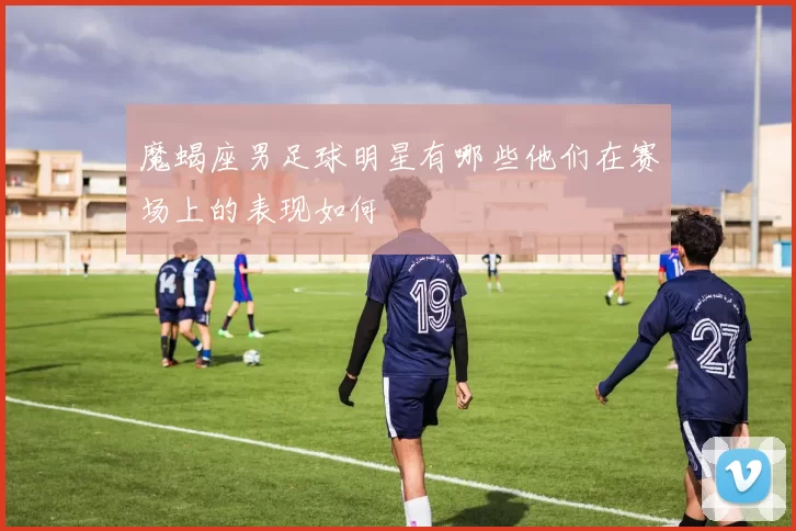 魔蝎座男足球明星有哪些他们在赛场上的表现如何