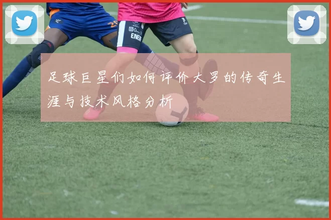 足球巨星们如何评价大罗的传奇生涯与技术风格分析