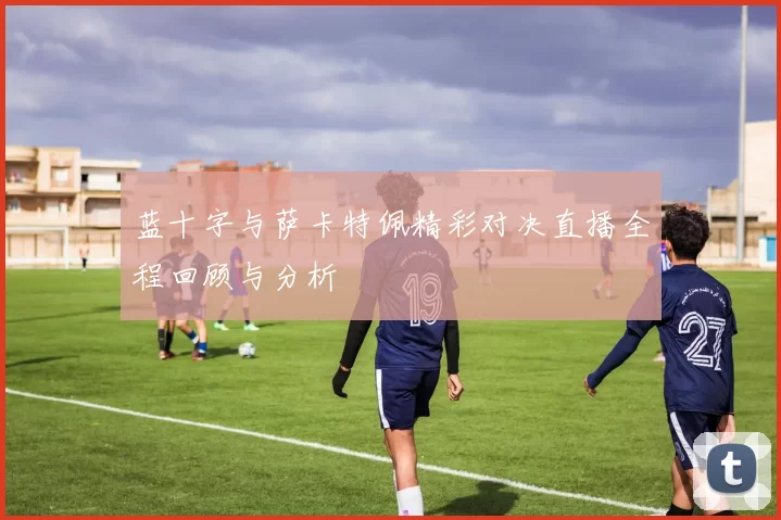 蓝十字与萨卡特佩精彩对决直播全程回顾与分析