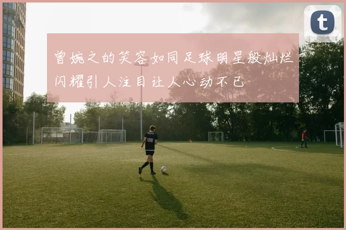 曾婉之的笑容如同足球明星般灿烂闪耀引人注目让人心动不已