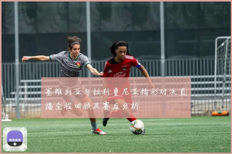 塞维利亚与拉科鲁尼亚精彩对决直播全程回顾及赛后分析