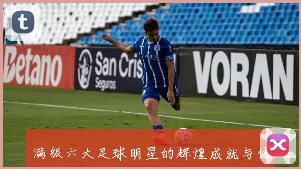 满级六大足球明星的辉煌成就与传奇故事揭秘