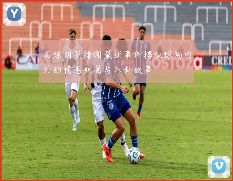 足球明星绯闻最新事件揭秘球场内外的情感纠葛与八卦故事