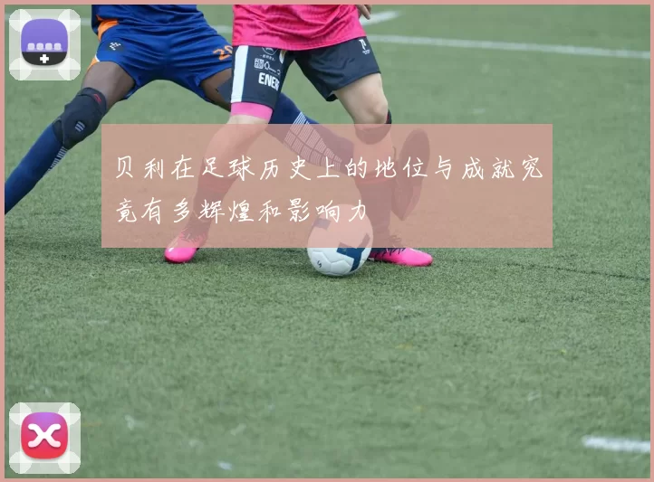 贝利在足球历史上的地位与成就究竟有多辉煌和影响力