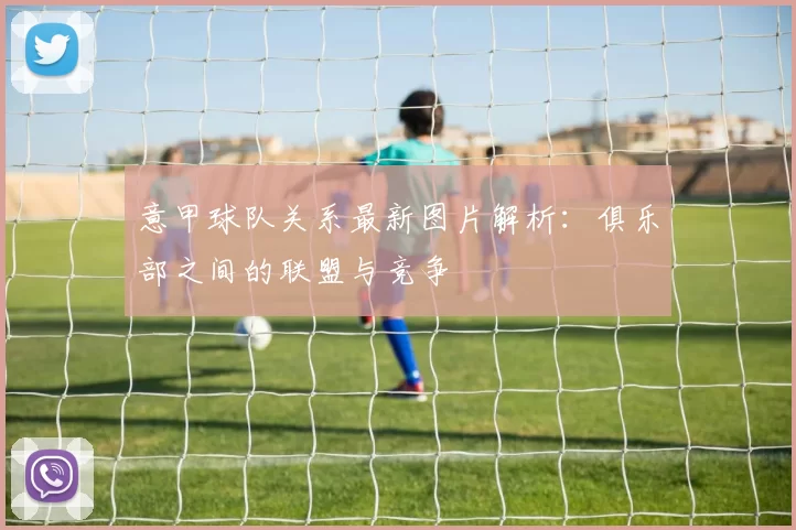 意甲球队关系最新图片解析：俱乐部之间的联盟与竞争