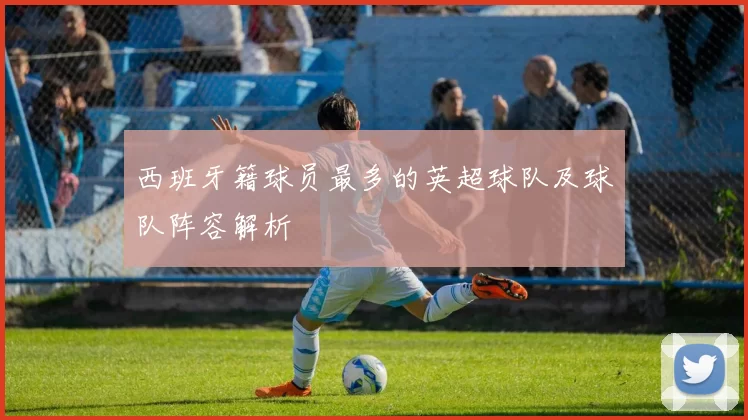 西班牙籍球员最多的英超球队及球队阵容解析