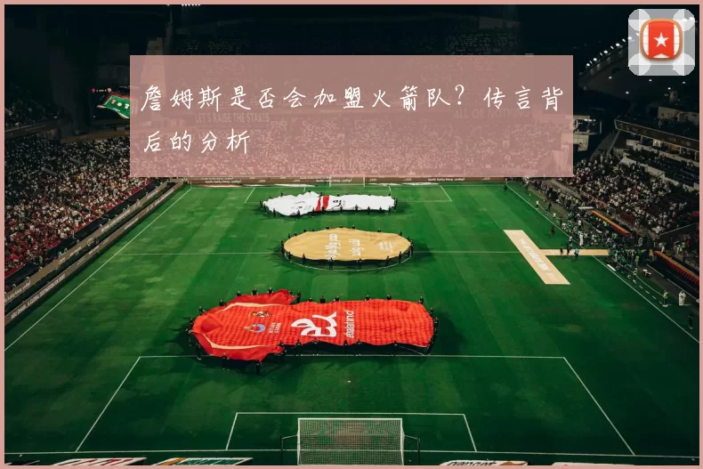 詹姆斯是否会加盟火箭队？传言背后的分析